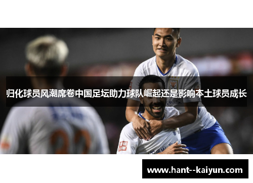 归化球员风潮席卷中国足坛助力球队崛起还是影响本土球员成长 归化球员风潮席卷中国足坛助力球队崛起还是影响本土球员成长