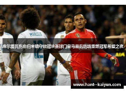 库尔图瓦伤愈归来镇守欧冠决赛球门皇马最后防线重燃冠军希望之夜 库尔图瓦伤愈归来镇守欧冠决赛球门皇马最后防线重燃冠军希望之夜